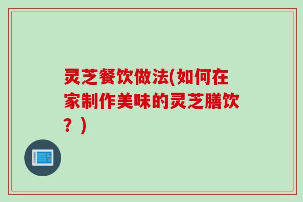 灵芝餐饮做法(如何在家制作美味的灵芝膳饮？)
