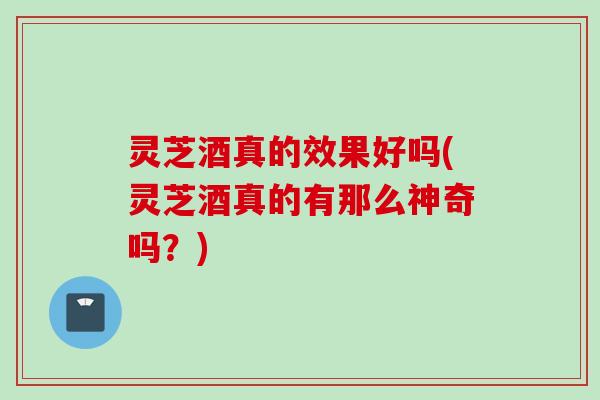 灵芝酒真的效果好吗(灵芝酒真的有那么神奇吗？)