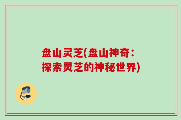 盘山灵芝(盘山神奇：探索灵芝的神秘世界)