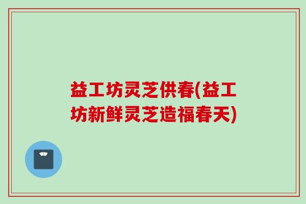 益工坊灵芝供春(益工坊新鲜灵芝造福春天)