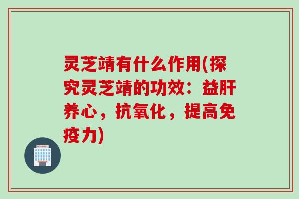 灵芝靖有什么作用(探究灵芝靖的功效：益肝养心，抗氧化，提高免疫力)