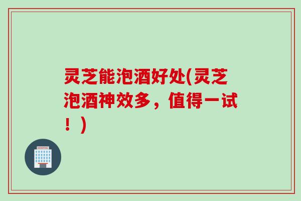灵芝能泡酒好处(灵芝泡酒神效多,值得一试!) 灵芝能泡酒好处(灵芝泡酒神效多,值得一试!)