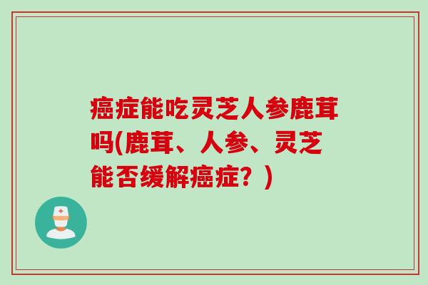 癌症能吃灵芝人参鹿茸吗(鹿茸、人参、灵芝能否缓解癌症？)