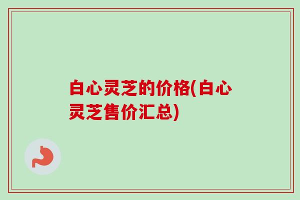 白心灵芝的价格(白心灵芝售价汇总)