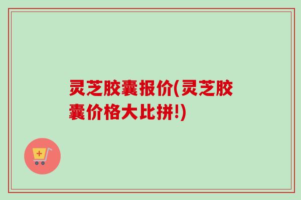 灵芝胶囊报价(灵芝胶囊价格大比拼!)