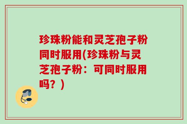 珍珠粉能和灵芝孢子粉同时服用(珍珠粉与灵芝孢子粉：可同时服用吗？)