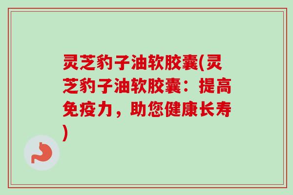 灵芝豹子油软胶囊(灵芝豹子油软胶囊：提高免疫力，助您健康长寿)