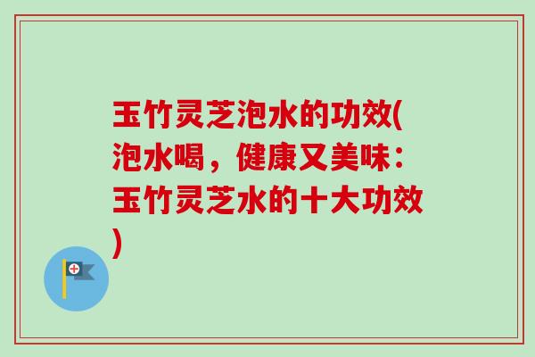 玉竹灵芝泡水的功效(泡水喝，健康又美味：玉竹灵芝水的十大功效)