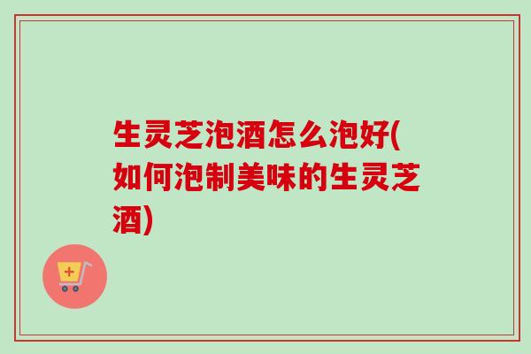 生灵芝泡酒怎么泡好(如何泡制美味的生灵芝酒)