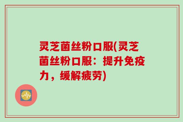 灵芝菌丝粉口服(灵芝菌丝粉口服：提升免疫力，缓解疲劳)