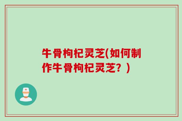 牛骨枸杞灵芝(如何制作牛骨枸杞灵芝？)