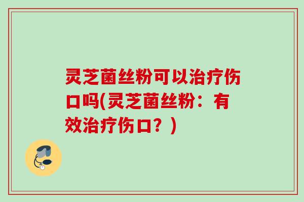 灵芝菌丝粉可以治疗伤口吗(灵芝菌丝粉：有效治疗伤口？)