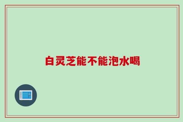 白灵芝能不能泡水喝 白灵芝能不能泡水喝