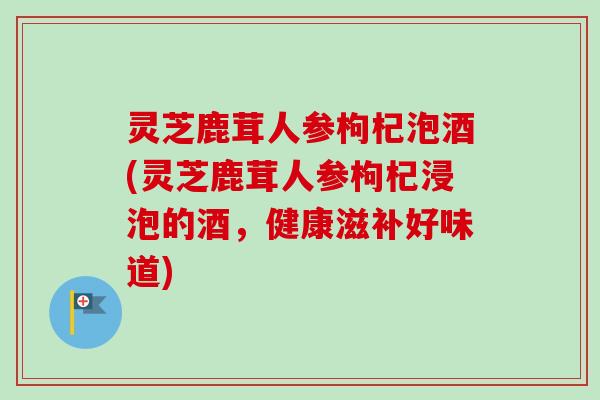 灵芝鹿茸人参枸杞泡酒(灵芝鹿茸人参枸杞浸泡的酒，健康滋补好味道)