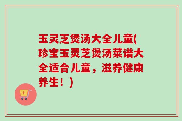 玉灵芝煲汤大全儿童(珍宝玉灵芝煲汤菜谱大全适合儿童，滋养健康养生！)