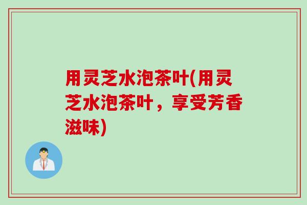 用灵芝水泡茶叶(用灵芝水泡茶叶，享受芳香滋味)