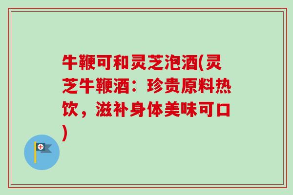 牛鞭可和灵芝泡酒(灵芝牛鞭酒：珍贵原料热饮，滋补身体美味可口)