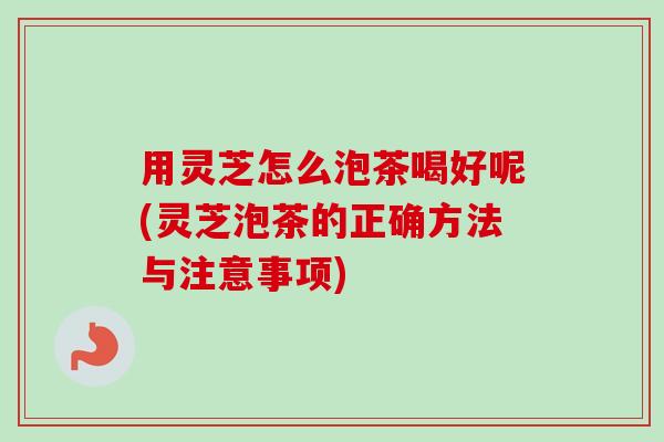 用灵芝怎么泡茶喝好呢(灵芝泡茶的正确方法与注意事项)