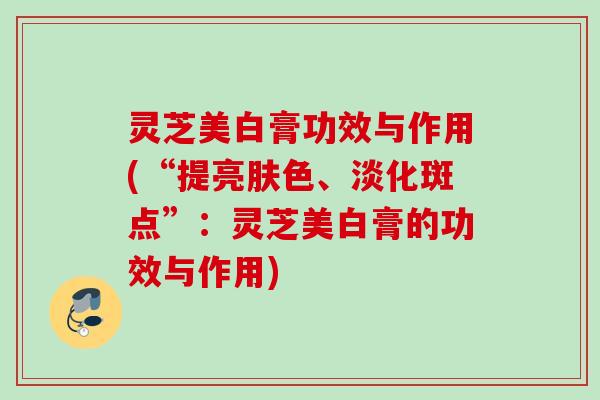 灵芝美白膏功效与作用(“提亮肤色、淡化斑点”：灵芝美白膏的功效与作用)