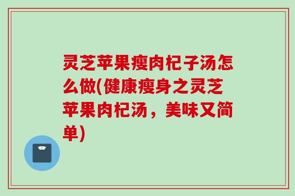 灵芝苹果瘦肉杞子汤怎么做(健康瘦身之灵芝苹果肉杞汤,美味又简单) 灵芝苹果瘦肉杞子汤怎么做(健康瘦身之灵芝苹果肉杞汤,美味又简单)