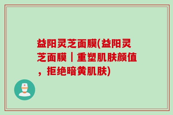 益阳灵芝面膜(益阳灵芝面膜｜重塑肌肤颜值，拒绝暗黄肌肤)