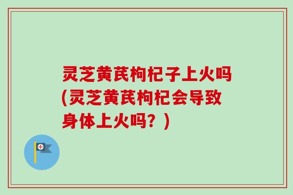 灵芝黄芪枸杞子上火吗(灵芝黄芪枸杞会导致身体上火吗？)