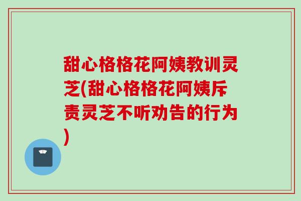 甜心格格花阿姨教训灵芝(甜心格格花阿姨斥责灵芝不听劝告的行为)