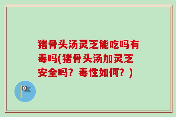 猪骨头汤灵芝能吃吗有毒吗(猪骨头汤加灵芝安全吗？毒性如何？)