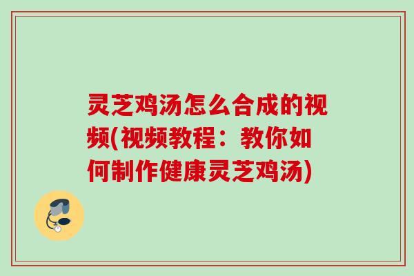 灵芝鸡汤怎么合成的视频(视频教程:教你如何制作健康灵芝鸡汤) 灵芝鸡汤怎么合成的视频(视频教程:教你如何制作健康灵芝鸡汤)
