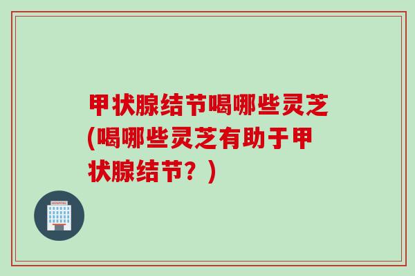 甲状腺结节喝哪些灵芝(喝哪些灵芝有助于甲状腺结节？)