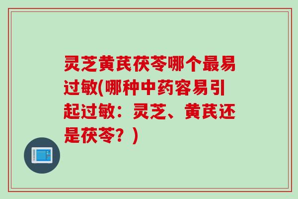 灵芝黄芪茯苓哪个最易过敏(哪种中药容易引起过敏：灵芝、黄芪还是茯苓？)