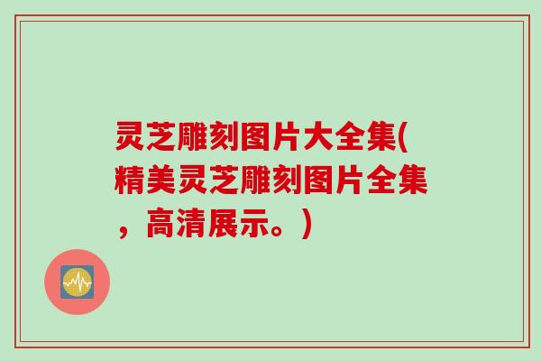 灵芝雕刻图片大全集(精美灵芝雕刻图片全集，高清展示。)