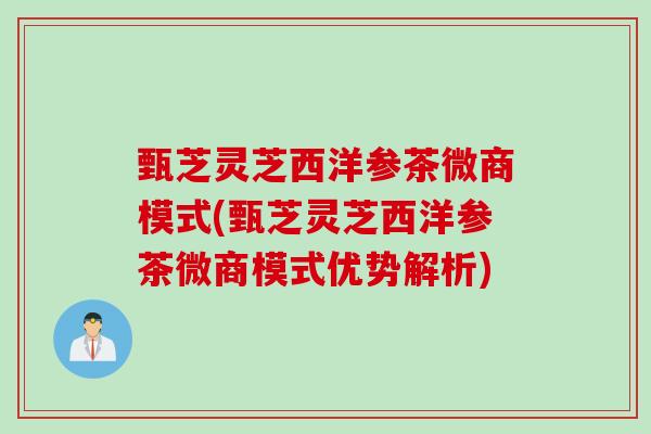 甄芝灵芝西洋参茶微商模式(甄芝灵芝西洋参茶微商模式优势解析) 甄芝灵芝西洋参茶微商模式(甄芝灵芝西洋参茶微商模式优势解析)