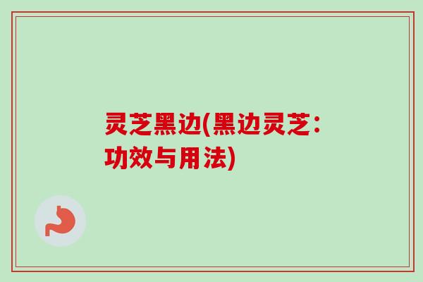 灵芝黑边(黑边灵芝:功效与用法) 灵芝黑边(黑边灵芝:功效与用法)