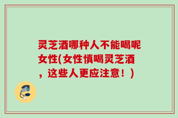 灵芝酒哪种人不能喝呢女性(女性慎喝灵芝酒，这些人更应注意！)