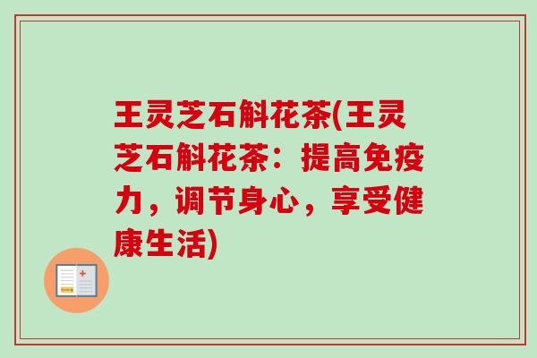 王灵芝石斛花茶(王灵芝石斛花茶:提高免疫力,调节身心,享受健康生活) 王灵芝石斛花茶(王灵芝石斛花茶:提高免疫力,调节身心,享受健康生活)