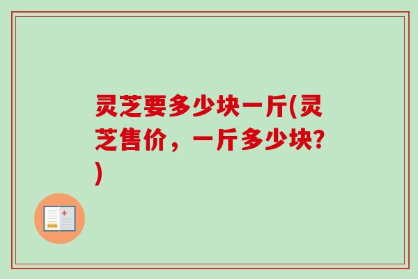 灵芝要多少块一斤(灵芝售价，一斤多少块？)