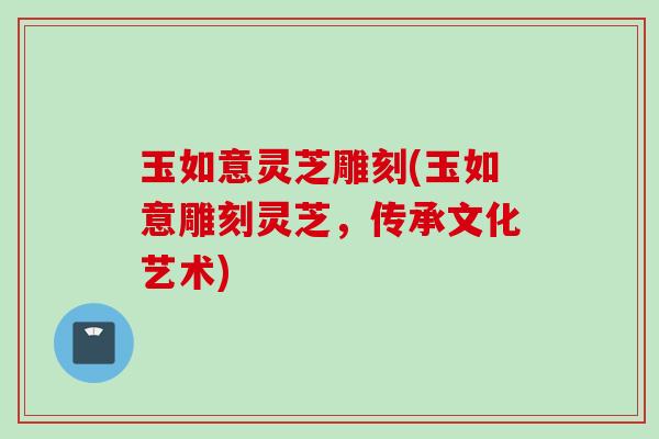 玉如意灵芝雕刻(玉如意雕刻灵芝，传承文化艺术)