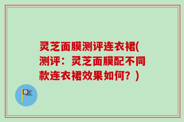 灵芝面膜测评连衣裙(测评:灵芝面膜配不同款连衣裙效果如何?) 灵芝面膜测评连衣裙(测评:灵芝面膜配不同款连衣裙效果如何?)