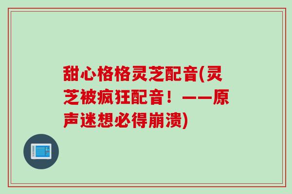 甜心格格灵芝配音(灵芝被疯狂配音!——原声迷想必得崩溃) 甜心格格灵芝配音(灵芝被疯狂配音!——原声迷想必得崩溃)