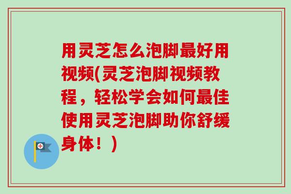 用灵芝怎么泡脚最好用视频(灵芝泡脚视频教程，轻松学会如何最佳使用灵芝泡脚助你舒缓身体！)