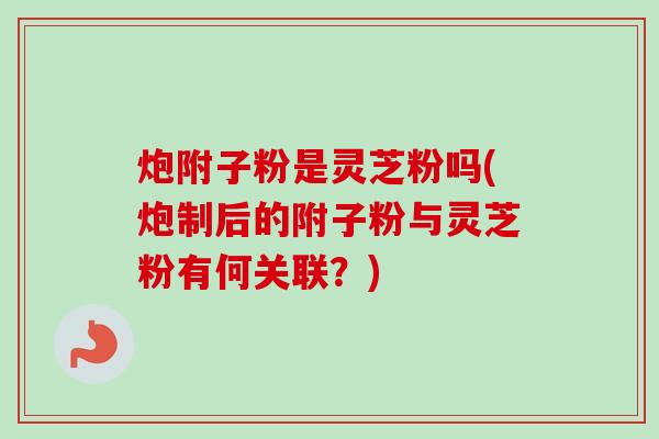 炮附子粉是灵芝粉吗(炮制后的附子粉与灵芝粉有何关联?) 炮附子粉是灵芝粉吗(炮制后的附子粉与灵芝粉有何关联?)