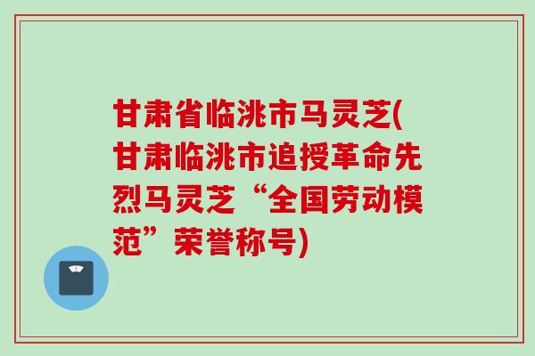 甘肃省临洮市马灵芝(甘肃临洮市追授革命先烈马灵芝“全国劳动模范”荣誉称号) 甘肃省临洮市马灵芝(甘肃临洮市追授革命先烈马灵芝“全国劳动模范”荣誉称号)