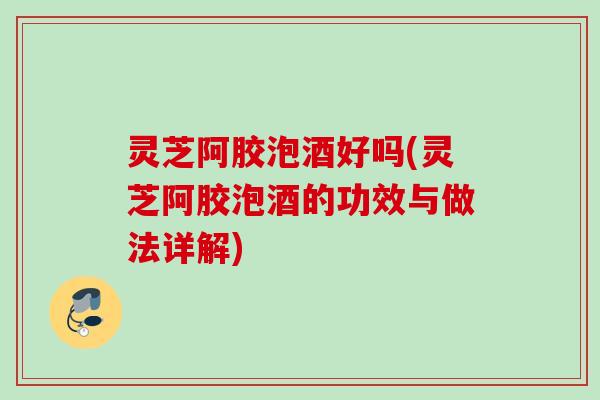 灵芝阿胶泡酒好吗(灵芝阿胶泡酒的功效与做法详解)