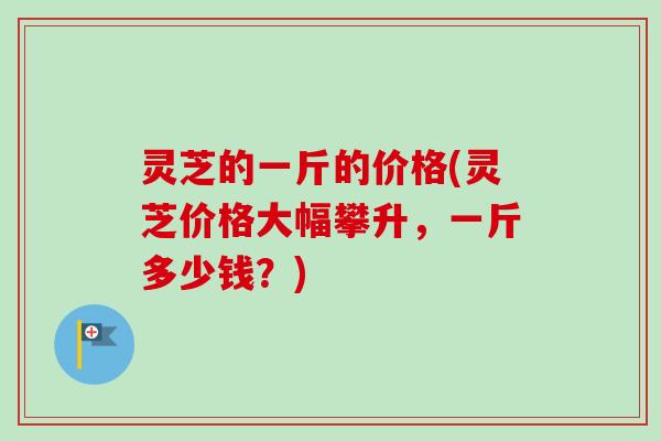 灵芝的一斤的价格(灵芝价格大幅攀升，一斤多少钱？)