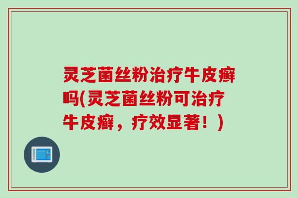 灵芝菌丝粉牛皮癣吗(灵芝菌丝粉可牛皮癣,疗效显著!) 灵芝菌丝粉牛皮癣吗(灵芝菌丝粉可牛皮癣,疗效显著!)