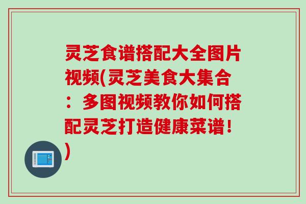 灵芝食谱搭配大全图片视频(灵芝美食大集合：多图视频教你如何搭配灵芝打造健康菜谱！)