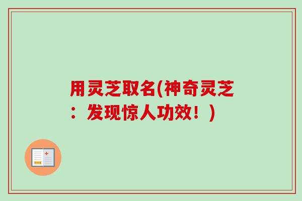 用灵芝取名(神奇灵芝:发现惊人功效!) 用灵芝取名(神奇灵芝:发现惊人功效!)