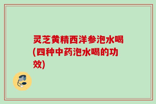 灵芝黄精西洋参泡水喝(四种泡水喝的功效) 灵芝黄精西洋参泡水喝(四种泡水喝的功效)
