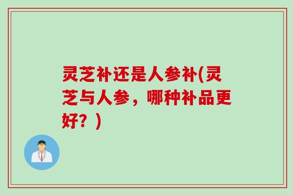 灵芝补还是人参补(灵芝与人参,哪种补品更好?) 灵芝补还是人参补(灵芝与人参,哪种补品更好?)